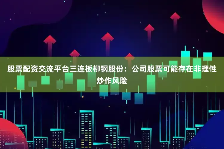 股票配资交流平台三连板柳钢股份：公司股票可能存在非理性炒作风险