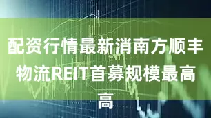 配资行情最新消南方顺丰物流REIT首募规模最高