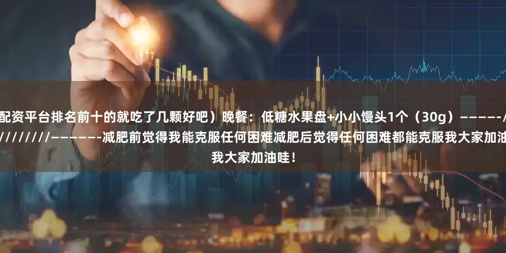 配资平台排名前十的就吃了几颗好吧）晚餐：低糖水果盘+小小馒头1个（30g）————-////////////—————-减肥前觉得我能克服任何困难减肥后觉得任何困难都能克服我大家加油哇！