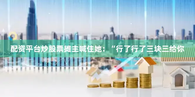 配资平台炒股票摊主喊住她：“行了行了三块三给你