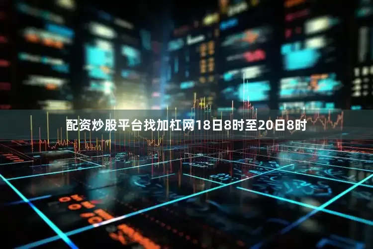 配资炒股平台找加杠网18日8时至20日8时
