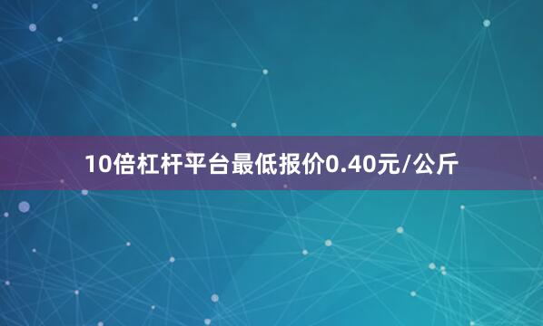 10倍杠杆平台最低报价0.40元/公斤