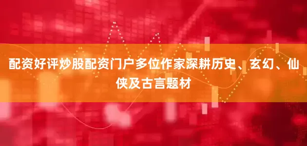 配资好评炒股配资门户多位作家深耕历史、玄幻、仙侠及古言题材
