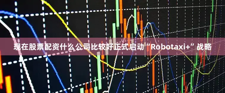 现在股票配资什么公司比较好正式启动“Robotaxi+”战略