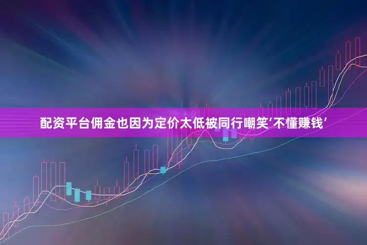 配资平台佣金也因为定价太低被同行嘲笑‘不懂赚钱’