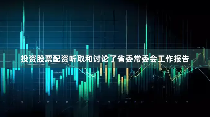 投资股票配资听取和讨论了省委常委会工作报告