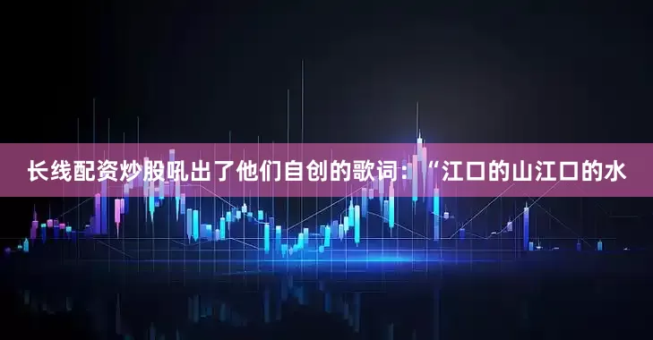 长线配资炒股吼出了他们自创的歌词：“江口的山江口的水