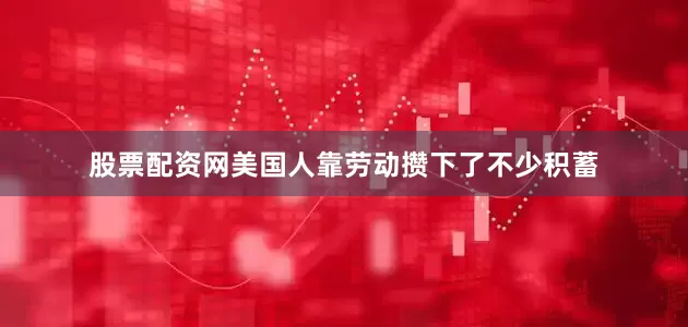 股票配资网美国人靠劳动攒下了不少积蓄