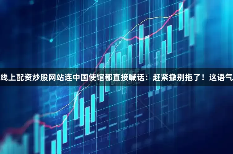 线上配资炒股网站连中国使馆都直接喊话：赶紧撤别拖了！这语气