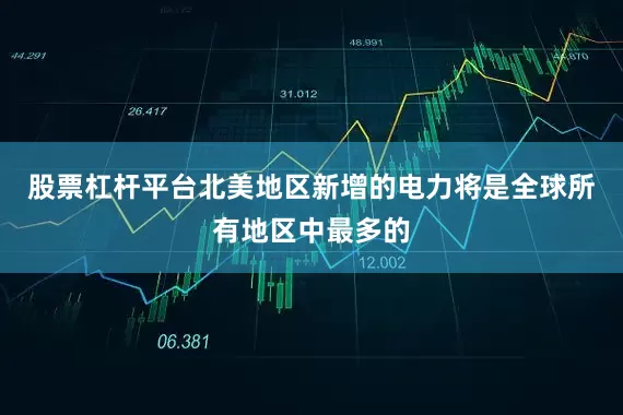 股票杠杆平台北美地区新增的电力将是全球所有地区中最多的