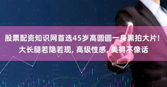 股票配资知识网首选45岁高圆圆一身黑拍大片! 大长腿若隐若现, 高级性感, 美得不像话