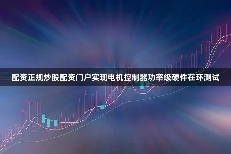 配资正规炒股配资门户实现电机控制器功率级硬件在环测试