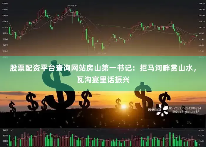 股票配资平台查询网站房山第一书记：拒马河畔赏山水，瓦沟宴里话振兴