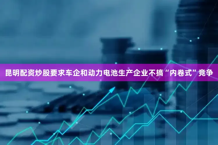 昆明配资炒股要求车企和动力电池生产企业不搞“内卷式”竞争