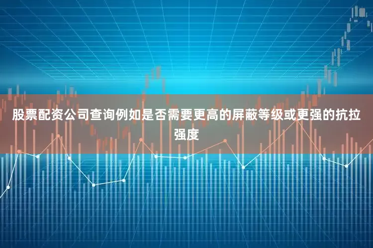股票配资公司查询例如是否需要更高的屏蔽等级或更强的抗拉强度