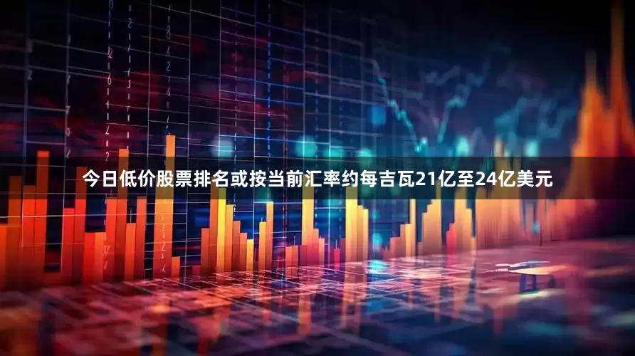 今日低价股票排名或按当前汇率约每吉瓦21亿至24亿美元
